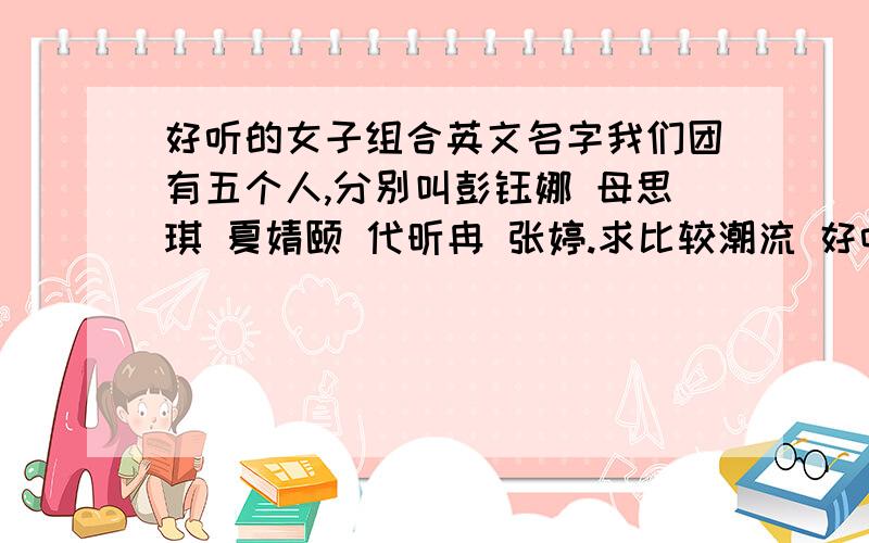 好听的女子组合英文名字我们团有五个人,分别叫彭钰娜 母思琪 夏婧颐 代昕冉 张婷.求比较潮流 好听的英文组合名字.