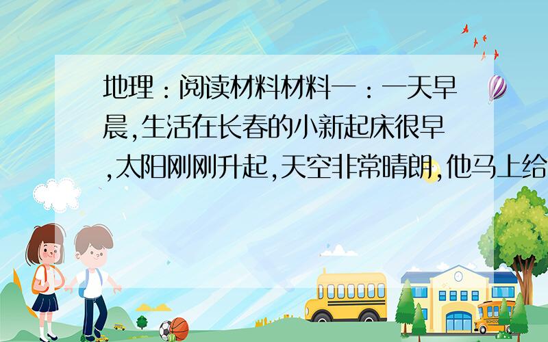 地理：阅读材料材料一：一天早晨,生活在长春的小新起床很早,太阳刚刚升起,天空非常晴朗,他马上给生活在乌鲁木齐的表哥打电话“表哥快看太阳,今天早晨的太阳特别漂亮!”什么?太阳?我