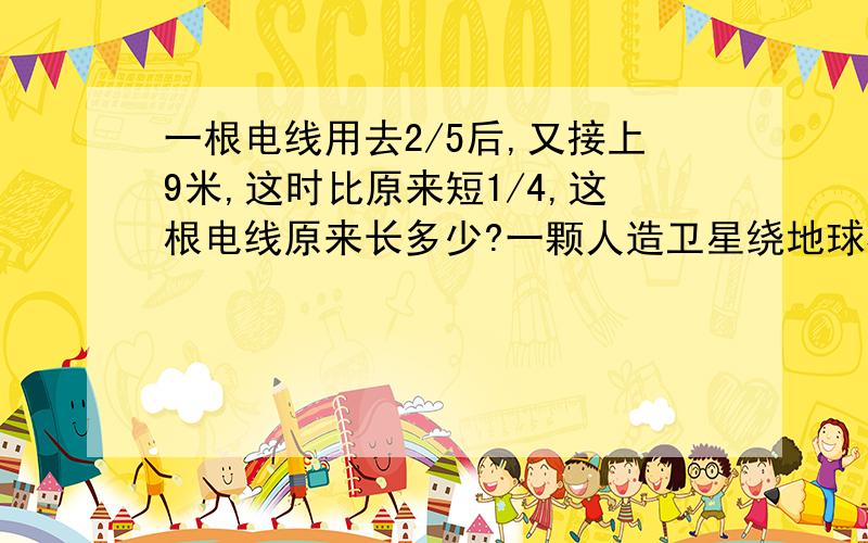 一根电线用去2/5后,又接上9米,这时比原来短1/4,这根电线原来长多少?一颗人造卫星绕地球5周需要十三又三分之一小时.用同样的速度,绕地球12周需多少小时?【用两种方法解答,必须用比例】