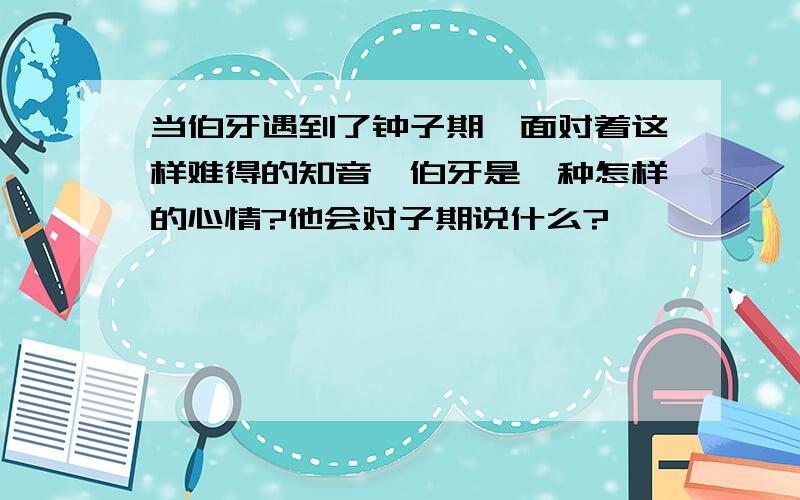 当伯牙遇到了钟子期,面对着这样难得的知音,伯牙是一种怎样的心情?他会对子期说什么?