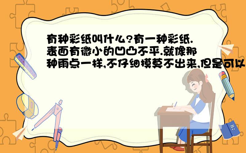 有种彩纸叫什么?有一种彩纸.表面有微小的凹凸不平.就像那种雨点一样,不仔细摸莫不出来,但是可以看出来有凹凸不平..像雨点的是凹进去的.手感比一般的彩纸硬厚.这种纸叫什么啊?还有很多