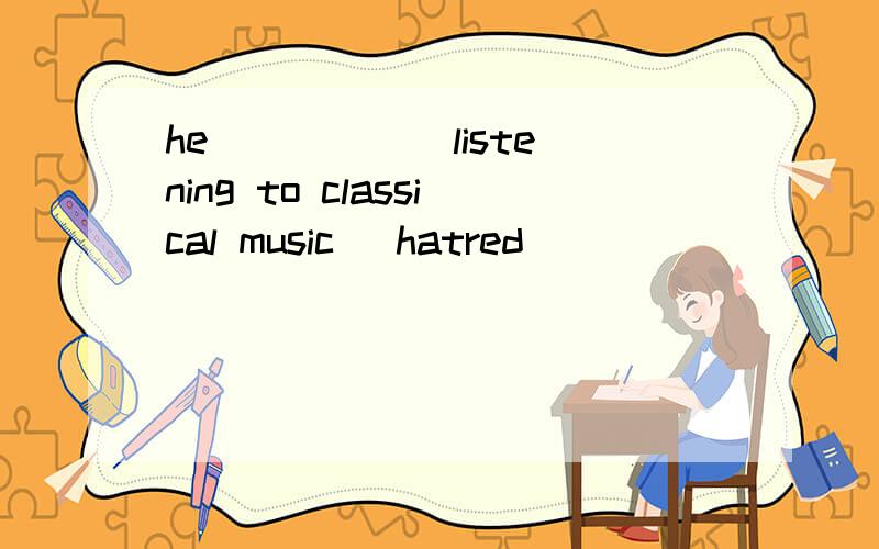 he _____ listening to classical music (hatred)