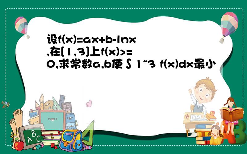 设f(x)=ax+b-lnx,在[1,3]上f(x)>=0,求常数a,b使∫1~3 f(x)dx最小