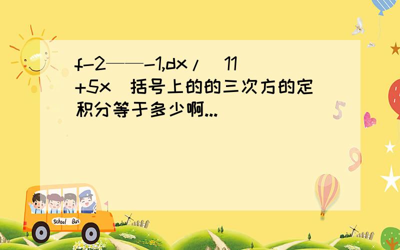 f-2——-1,dx/(11+5x)括号上的的三次方的定积分等于多少啊...