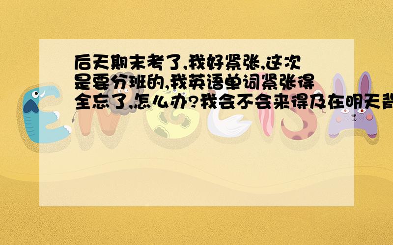 后天期末考了,我好紧张,这次是要分班的,我英语单词紧张得全忘了,怎么办?我会不会来得及在明天背完?我数学还好,就是一到考试,会的全不会,所以我想问怎么复习数学?明天还要注意哪些?那