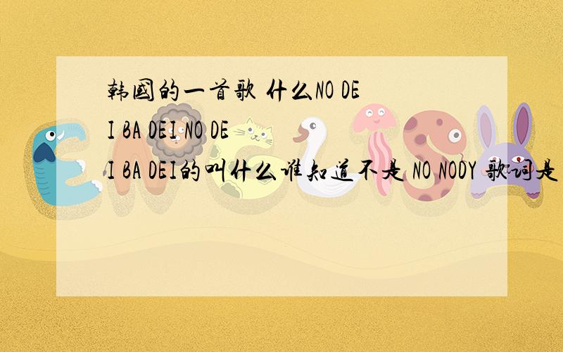 韩国的一首歌 什么NO DEI BA DEI NO DEI BA DEI的叫什么谁知道不是 NO NODY 歌词是 NO DEI BA DEI 还有什么GA GA GA HEI MA MA MA DEI什么的 是个女的唱的好像还是组合 别说NO BODY了 不是 NO BODY 说了是女生唱的