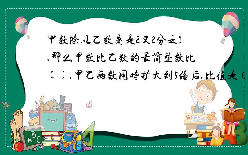 甲数除以乙数商是2又2分之1,那么甲数比乙数的最简整数比(),甲乙两数同时扩大到5倍后,比值是（）