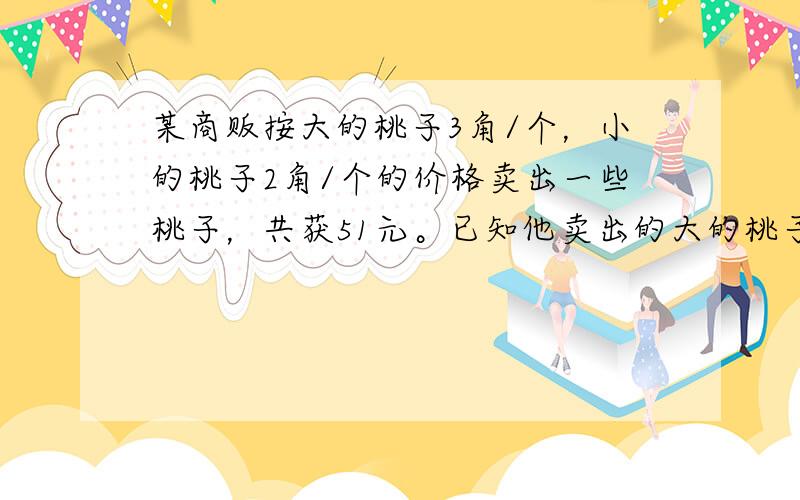 某商贩按大的桃子3角/个，小的桃子2角/个的价格卖出一些桃子，共获51元。已知他卖出的大的桃子与小的桃子个数比为8：他卖出大、小桃子各多少个？各位乡亲们帮个忙！