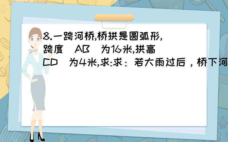 8.一跨河桥,桥拱是圆弧形,跨度(AB)为16米,拱高(CD)为4米,求:求：若大雨过后，桥下河面宽度EF为12米，求水面涨高了多少？