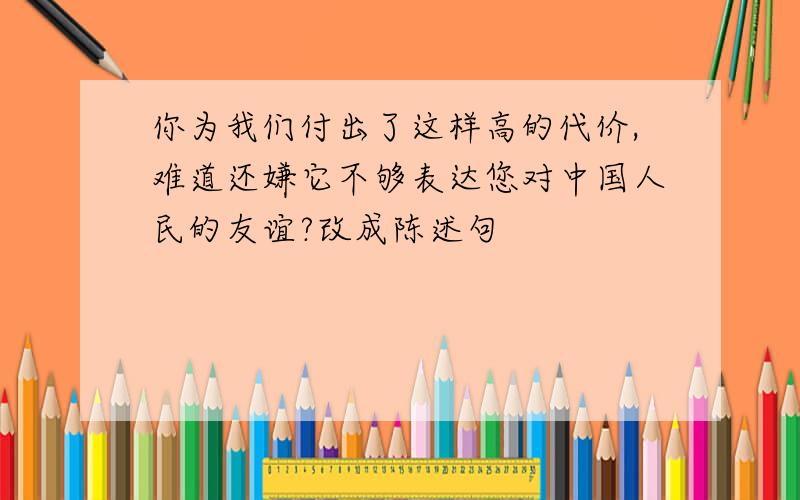 你为我们付出了这样高的代价,难道还嫌它不够表达您对中国人民的友谊?改成陈述句