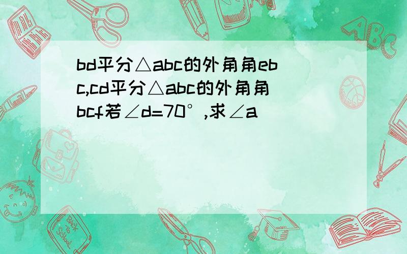 bd平分△abc的外角角ebc,cd平分△abc的外角角bcf若∠d=70°,求∠a