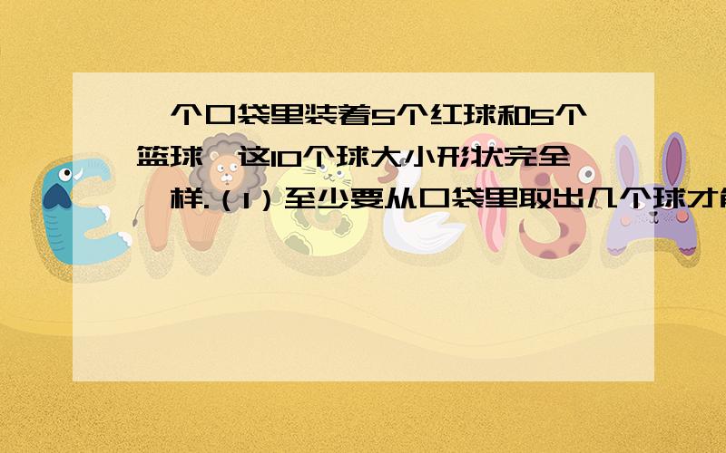 一个口袋里装着5个红球和5个篮球,这10个球大小形状完全一样.（1）至少要从口袋里取出几个球才能保证其中有两个球颜色相同?（2）至少要从口袋里取出几个球才能保证其中有两个球颜色不