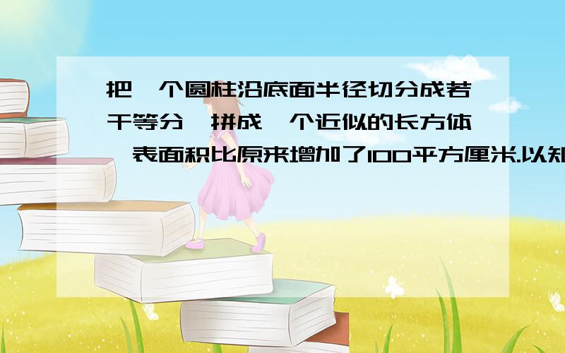 把一个圆柱沿底面半径切分成若干等分,拼成一个近似的长方体,表面积比原来增加了100平方厘米.以知圆柱的高是10厘米,圆柱的体积是多少?