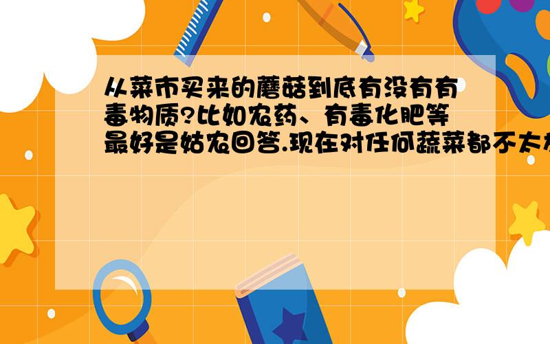 从菜市买来的蘑菇到底有没有有毒物质?比如农药、有毒化肥等最好是姑农回答.现在对任何蔬菜都不太放心啊.还有漂白剂等等