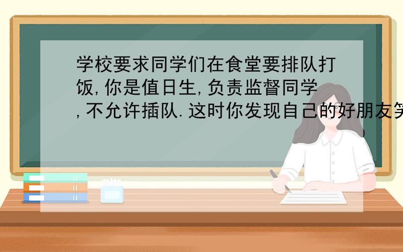 学校要求同学们在食堂要排队打饭,你是值日生,负责监督同学,不允许插队.这时你发现自己的好朋友笑嘻嘻地望着你,并把自己的碗和饭卡交给已排到前排的同学,你会走上前去怎么说服他（她