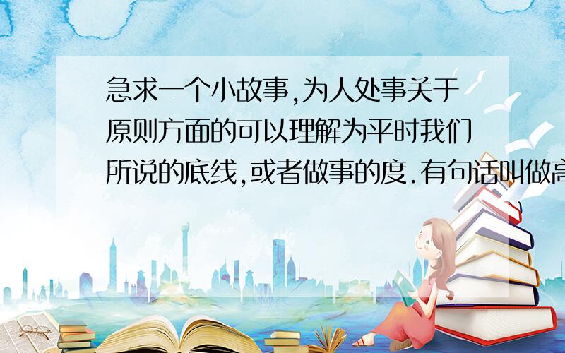 急求一个小故事,为人处事关于原则方面的可以理解为平时我们所说的底线,或者做事的度.有句话叫做高度决定速度,角度决定长度,尺度决定人生!每个人都应该把握好做人做事的原则,这个原则