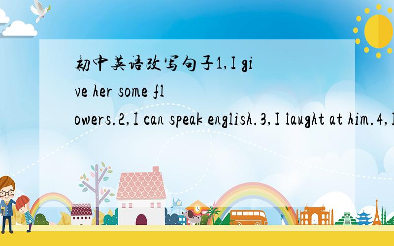 初中英语改写句子1,I give her some flowers.2,I can speak english.3,I laught at him.4,I see him playing.5,I look down on him.同义句改写