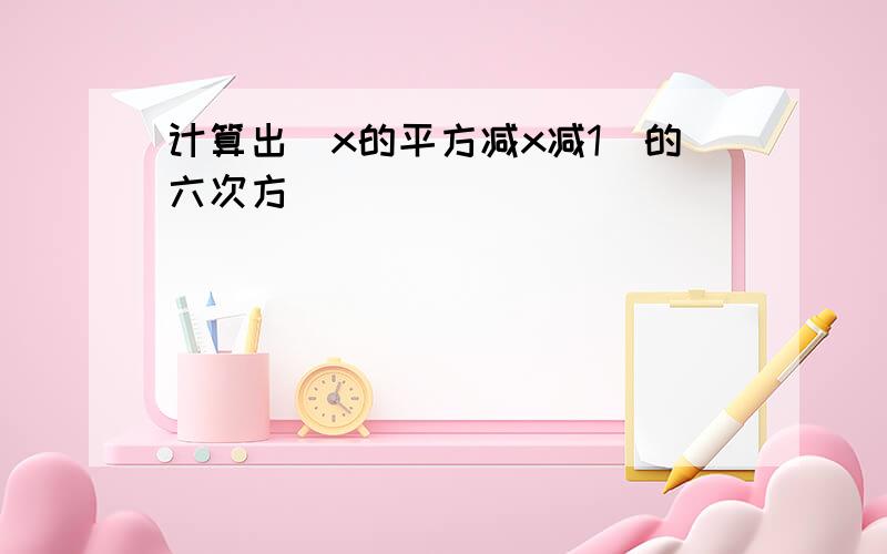 计算出（x的平方减x减1）的六次方