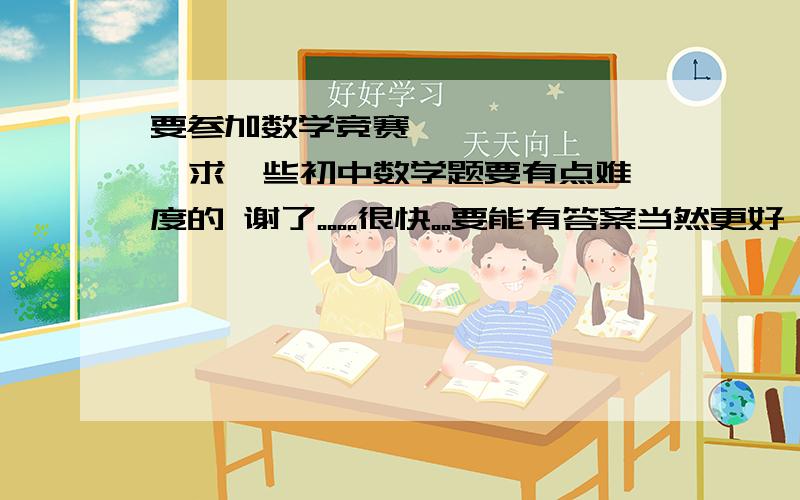 要参加数学竞赛         求一些初中数学题要有点难度的 谢了。。。。很快。。要能有答案当然更好