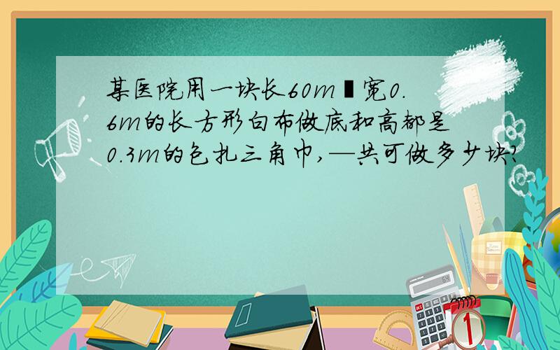 某医院用一块长60m丶宽0.6m的长方形白布做底和高都是0.3m的包扎三角巾,—共可做多少块?