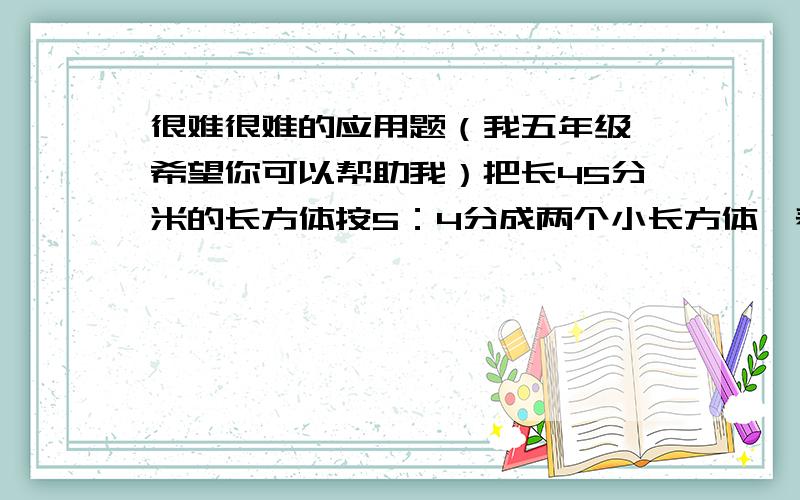 很难很难的应用题（我五年级,希望你可以帮助我）把长45分米的长方体按5：4分成两个小长方体,表面积增加了10平方分米,这两个小长方体的体积相差多少?