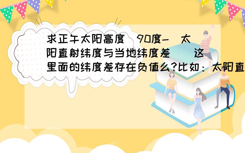 求正午太阳高度（90度-（太阳直射纬度与当地纬度差））这里面的纬度差存在负值么?比如：太阳直射纬度0度,所在地西经30度那纬度差是负30?