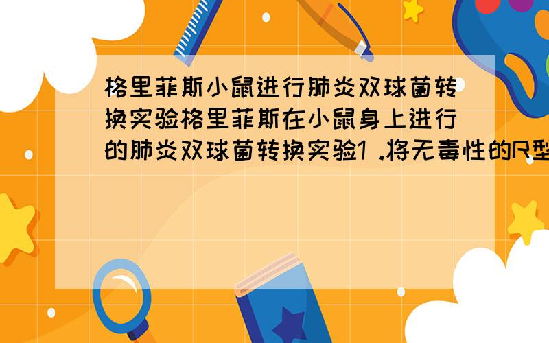 格里菲斯小鼠进行肺炎双球菌转换实验格里菲斯在小鼠身上进行的肺炎双球菌转换实验1 .将无毒性的R型菌注射入小鼠体内,小鼠正常生活,2、将有毒的S型菌注射入小鼠体内,小鼠死亡,3.将加热