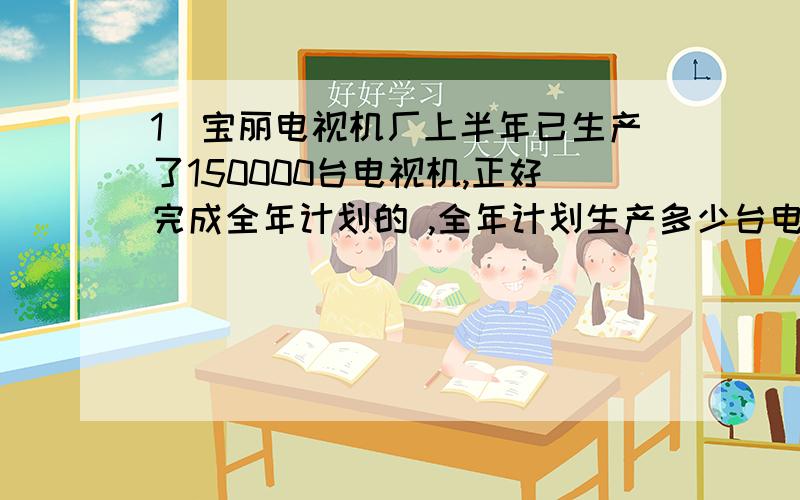 1．宝丽电视机厂上半年已生产了150000台电视机,正好完成全年计划的 ,全年计划生产多少台电视机?六（1）班有男生21人,女生比男生少 ,女生有多少人?王老师4月份从工作单位领到当月工资1200