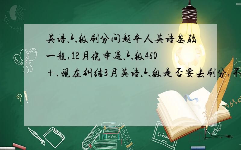 英语六级刷分问题本人英语基础一般,12月侥幸过六级450+.现在纠结3月英语六级是否要去刷分,不刷觉得现在这分有点低,刷吧又觉得上次都是侥幸这次去定是凶多吉少,做无用功.朋友们给点建议