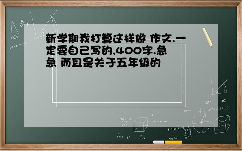 新学期我打算这样做 作文.一定要自己写的,400字.急 急 而且是关于五年级的