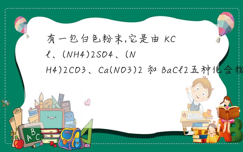 有一包白色粉末,它是由 KCl、(NH4)2SO4、(NH4)2CO3、Ca(NO3)2 和 BaCl2五种化合物中的两种混和而成的.今按以下步骤进行实验:第一步:白色粉末和熟石灰一起研磨时,能放出无色气体,这种气体能使湿润