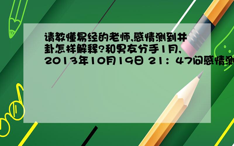 请教懂易经的老师,感情测到井卦怎样解释?和男友分手1月,2013年10月19日 21：47问感情测得本卦为井卦,变卦为升卦,请教懂周易的老师,我和他还有希望在遇见并复合吗?