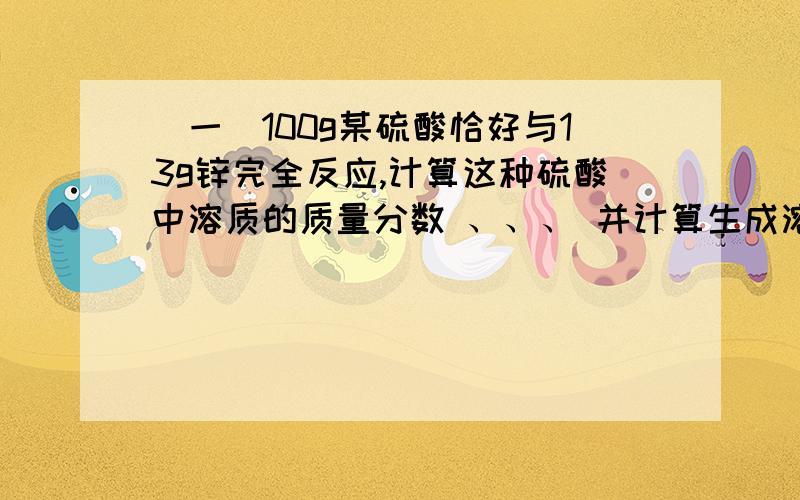 （一）100g某硫酸恰好与13g锌完全反应,计算这种硫酸中溶质的质量分数 、、、 并计算生成溶液中溶质的质量分数（二）50g质量分数为38%的稀盐酸与足量的大理石反应生成二氧化碳的质量是多