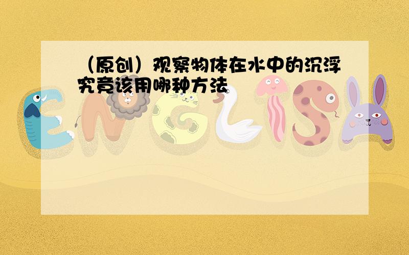 （原创）观察物体在水中的沉浮究竟该用哪种方法