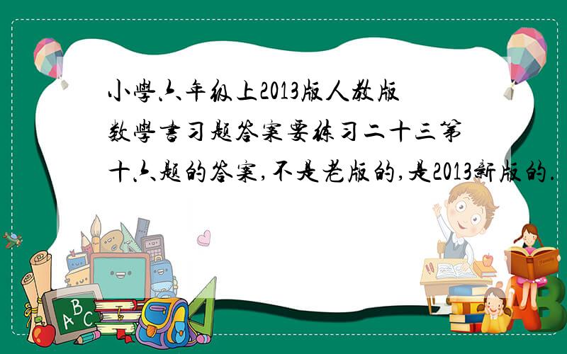 小学六年级上2013版人教版数学书习题答案要练习二十三第十六题的答案,不是老版的,是2013新版的.