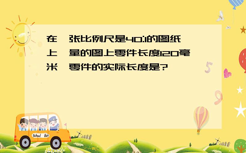 在一张比例尺是40:1的图纸上,量的图上零件长度120毫米,零件的实际长度是?