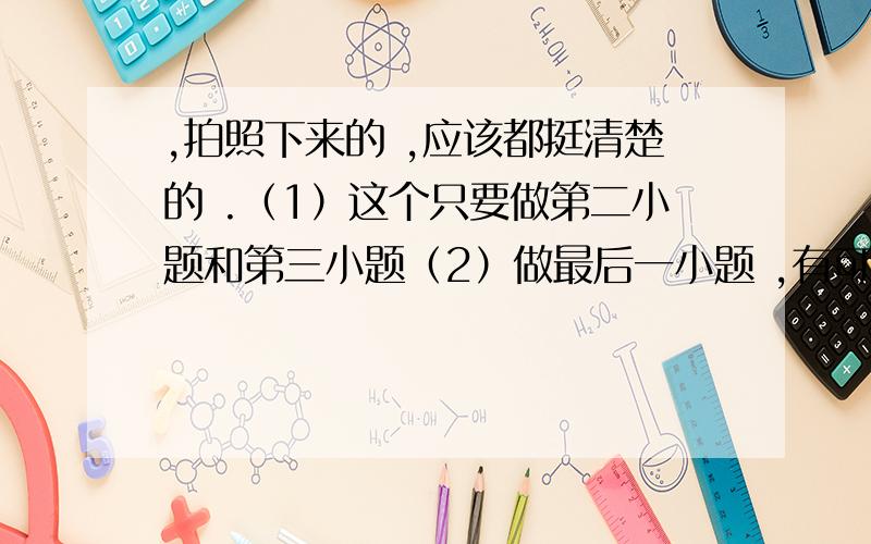 ,拍照下来的 ,应该都挺清楚的 .（1）这个只要做第二小题和第三小题（2）做最后一小题 ,有可能看不清楚,如果实在看不清楚 跟我说一下.（3）这个有点抱歉,全要 ..（4）这个也有点抱歉,也要