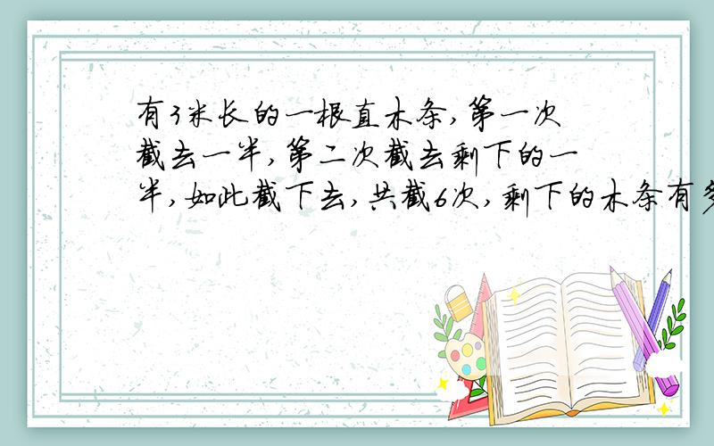 有3米长的一根直木条,第一次截去一半,第二次截去剩下的一半,如此截下去,共截6次,剩下的木条有多长用乘方知识推算,