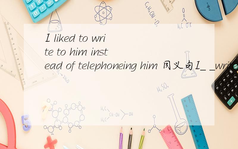 I liked to write to him instead of telephoneing him 同义句I_ _write to him_ _telephone him