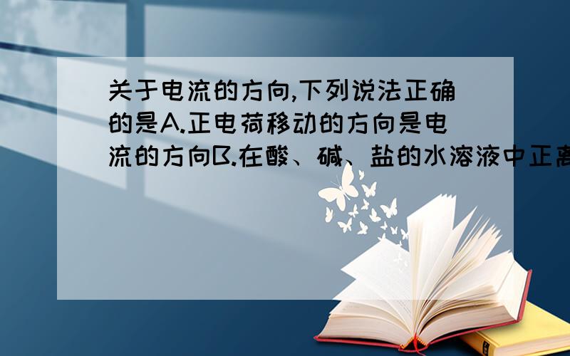 关于电流的方向,下列说法正确的是A.正电荷移动的方向是电流的方向B.在酸、碱、盐的水溶液中正离子定向移动的方向是水溶液中电流的方向C.在金属导体中自由电荷定向移动的方向是电流的