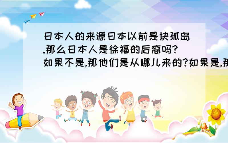 日本人的来源日本以前是块孤岛.那么日本人是徐福的后裔吗?如果不是,那他们是从哪儿来的?如果是,那我们中国人怎么会有如此变态的后代?