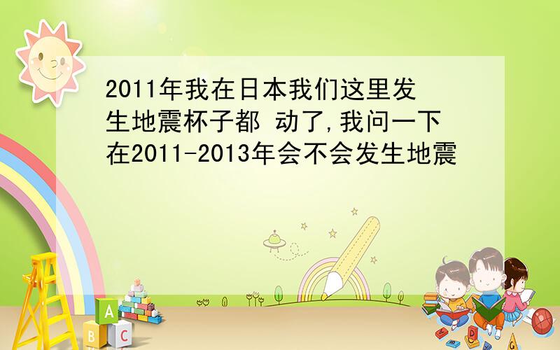 2011年我在日本我们这里发生地震杯子都 动了,我问一下在2011-2013年会不会发生地震