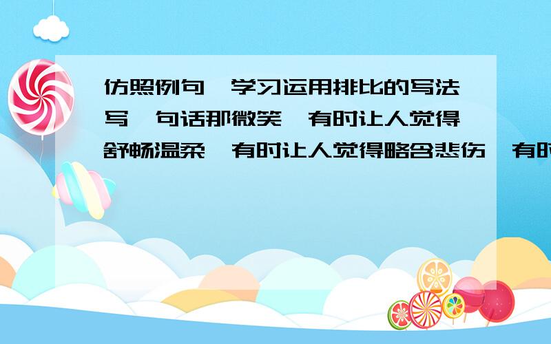 仿照例句,学习运用排比的写法写一句话那微笑,有时让人觉得舒畅温柔,有时让人觉得略含悲伤,有时让人觉得十分亲切,有时又让人有几分矜持.