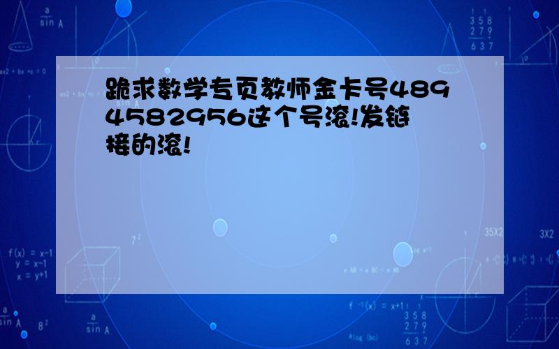 跪求数学专页教师金卡号4894582956这个号滚!发链接的滚!