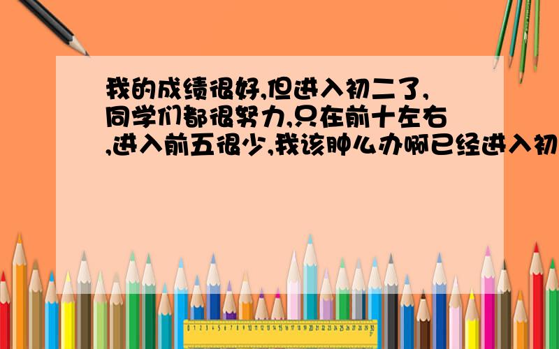 我的成绩很好,但进入初二了,同学们都很努力,只在前十左右,进入前五很少,我该肿么办啊已经进入初三了