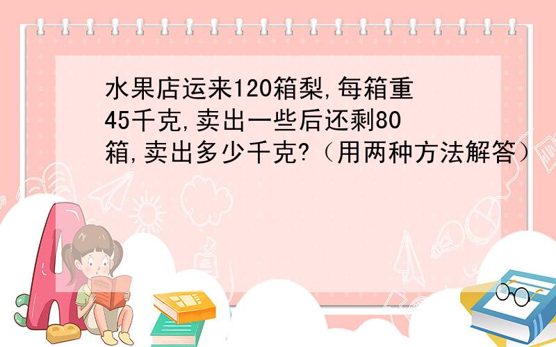 水果店运来120箱梨,每箱重45千克,卖出一些后还剩80箱,卖出多少千克?（用两种方法解答）