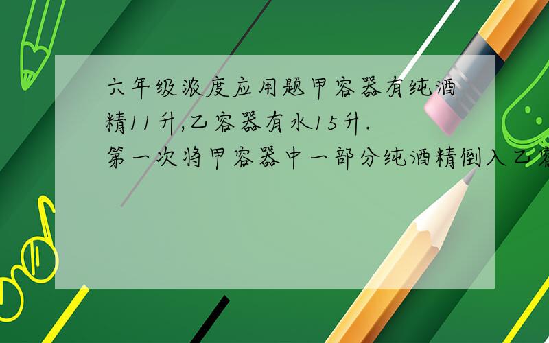 六年级浓度应用题甲容器有纯酒精11升,乙容器有水15升.第一次将甲容器中一部分纯酒精倒入乙容器,使酒精和水混合.第二次将乙容器的一部分混合液倒入甲容器中,这样甲容器中的纯酒精含量