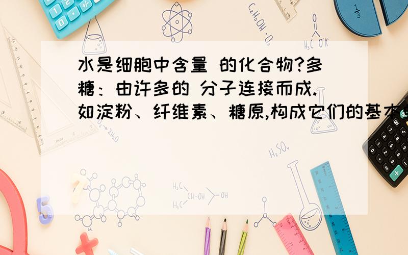 水是细胞中含量 的化合物?多糖：由许多的 分子连接而成.如淀粉、纤维素、糖原,构成它们的基本单位是?