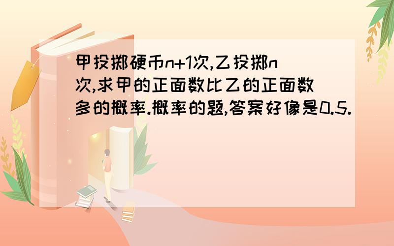 甲投掷硬币n+1次,乙投掷n次,求甲的正面数比乙的正面数多的概率.概率的题,答案好像是0.5.