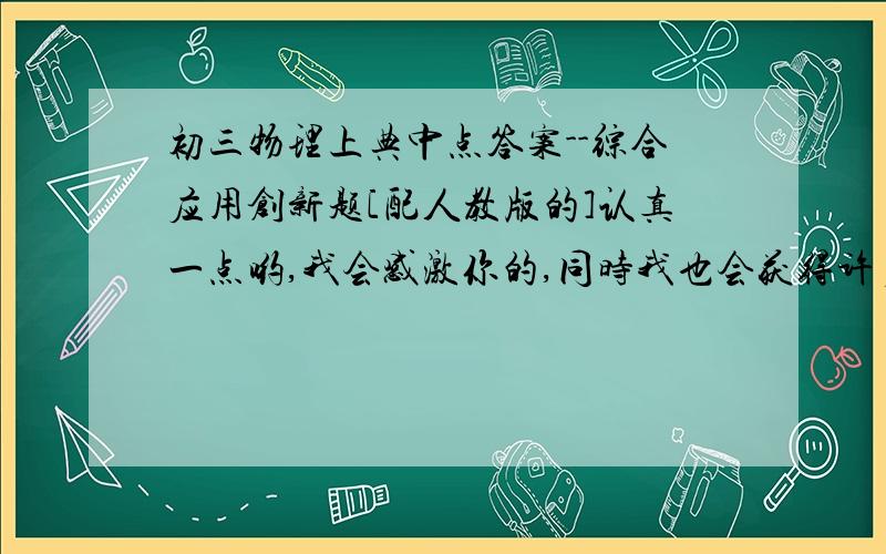 初三物理上典中点答案--综合应用创新题[配人教版的]认真一点哟,我会感激你的,同时我也会获得许多知识[我自己买下的,丢了答案,自己写对写错不知道]还劳烦各位了,如能回答者···恩,交个